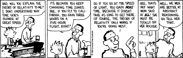 Dad, will you explain the theory of relativity to me? I don't understand why time goes slower at great speed. It's because you keep changing time zones. See, if you fly to California, you gain three hours on a five-hour flight, right? So if you go at the speed of light, you gain MORE time, because it doesn't take as long to get there. Of course, the theory of relativity works only if you're going west. Gee, that's not what Mom said at ALL! She must be totally off her rocker. Well, we men are better at abstract reasoning. Go tell her that.