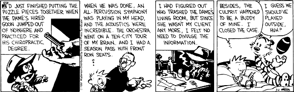 I&rsquo;d just finished putting the puzzle pieces together when the dame&rsquo;s hired goon jumped out of nowhere and practiced for his chiropractic degree. When the discussion was done, an all-percussion symphony was playing in my head, and the accoustics were incredible. The orchestra went on a ten-city tour of my brain. And I had a season pass with front row seats. I had figured out who trashed the dame&rsquo;s living room, but since she wasn&rsquo;t my client any more, I felt no need to divulge that information. Besides, the culprit happened to be a buddy of mine. I closed the case. I guess we should&rsquo;ve played outside, huh?